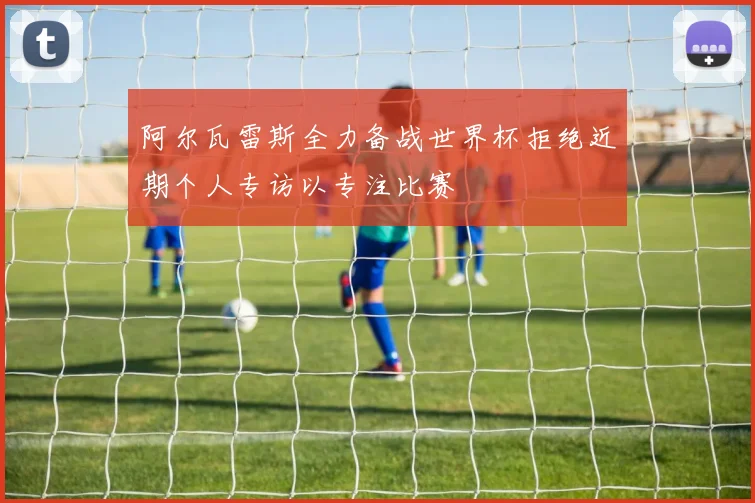 阿尔瓦雷斯全力备战世界杯拒绝近期个人专访以专注比赛