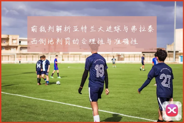前裁判解析亚特兰大进球与弗拉泰西倒地判罚的合理性与准确性