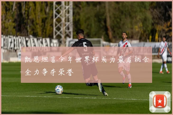 凯恩坦言今年世界杯或为最后机会全力争夺荣誉