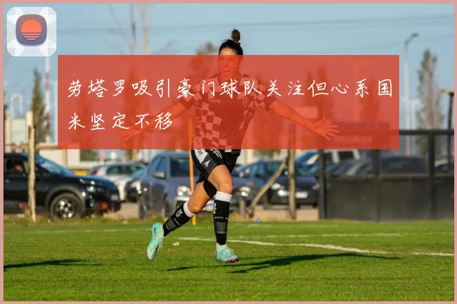 劳塔罗吸引豪门球队关注但心系国米坚定不移