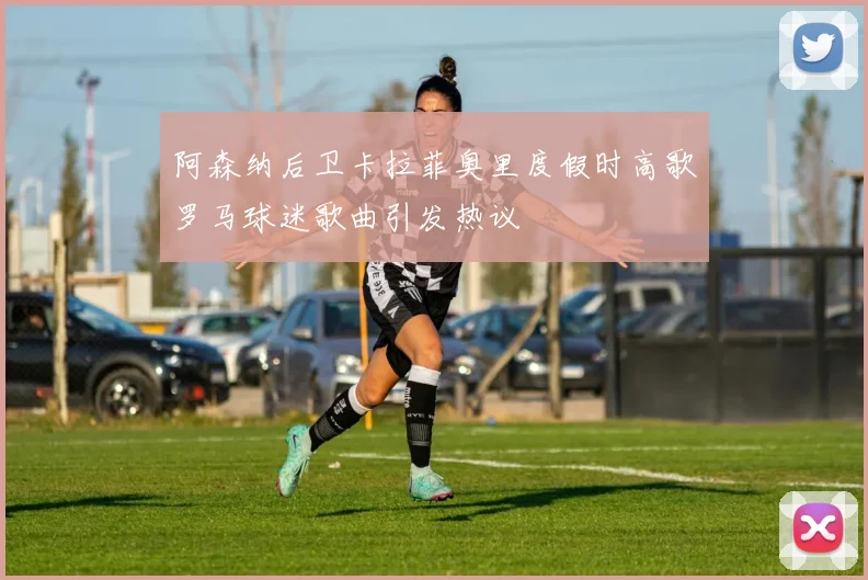 阿森纳后卫卡拉菲奥里度假时高歌罗马球迷歌曲引发热议
