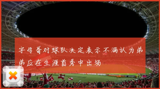 字母哥对球队决定表示不满认为弟弟应在生涯首秀中出场