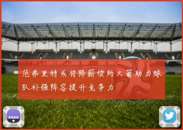 范弗里特或将降薪续约火箭助力球队补强阵容提升竞争力