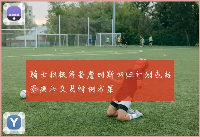 骑士积极筹备詹姆斯回归计划包括签换和交易特例方案