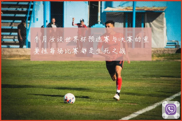 李月汝谈世界杯预选赛与决赛的重要性每场比赛都是生死之战