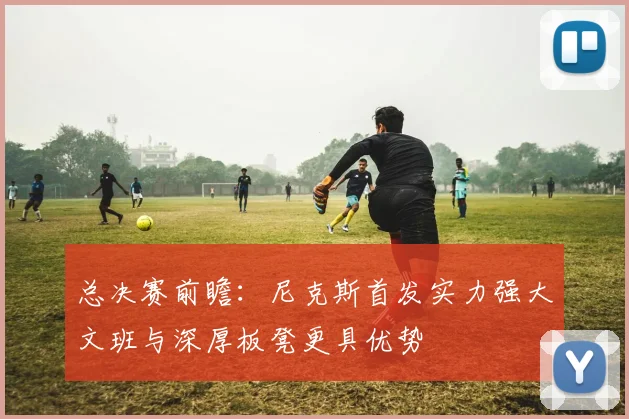 总决赛前瞻：尼克斯首发实力强大文班与深厚板凳更具优势