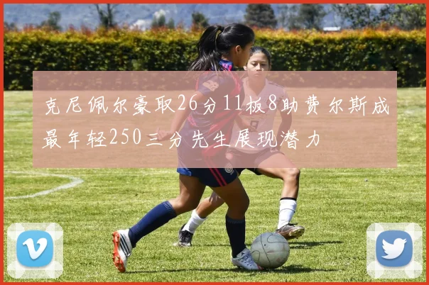 克尼佩尔豪取26分11板8助费尔斯成最年轻250三分先生展现潜力