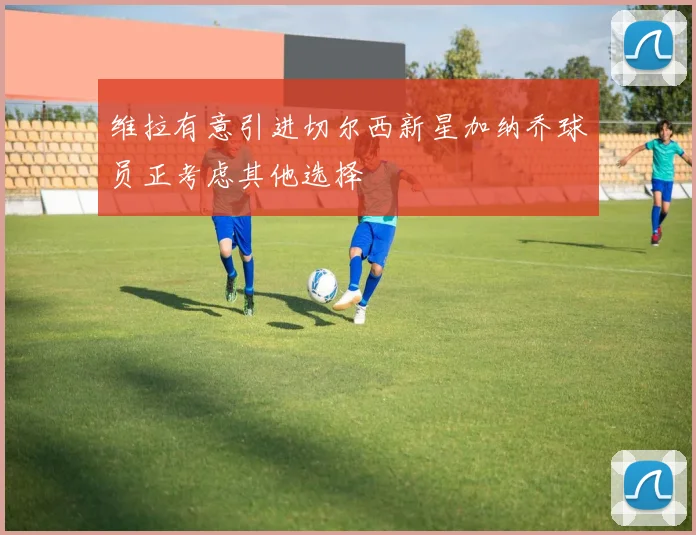 维拉有意引进切尔西新星加纳乔球员正考虑其他选择