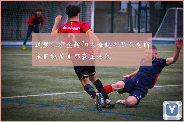 追梦:在全新76人崛起之际尼克斯依旧稳居东部霸主地位